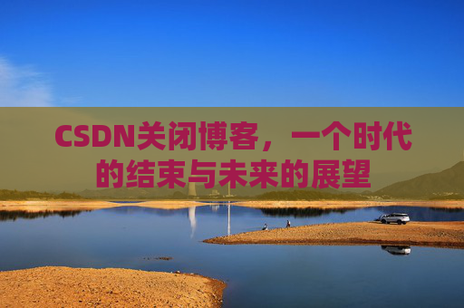 CSDN关闭博客，一个时代的结束与未来的展望